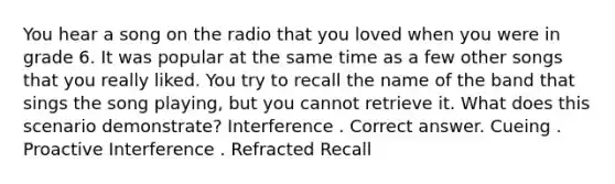 You hear a song on the radio that you loved when you were in grade 6. It was popular at the same time as a few other songs that you really liked. You try to recall the name of the band that sings the song playing, but you cannot retrieve it. What does this scenario demonstrate? Interference . Correct answer. Cueing . Proactive Interference . Refracted Recall