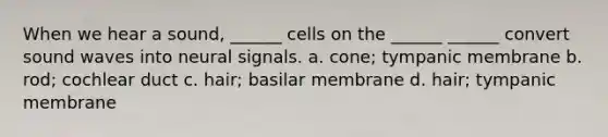 When we hear a sound, ______ cells on the ______ ______ convert sound waves into neural signals. a. cone; tympanic membrane b. rod; cochlear duct c. hair; basilar membrane d. hair; tympanic membrane