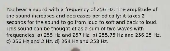 You hear a sound with a frequency of 256 Hz. The amplitude of the sound increases and decreases periodically: it takes 2 seconds for the sound to go from loud to soft and back to loud. This sound can be thought of as a sum of two waves with frequencies: a) 255 Hz and 257 Hz. b) 255.75 Hz and 256.25 Hz. c) 256 Hz and 2 Hz. d) 254 Hz and 258 Hz.