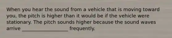 When you hear the sound from a vehicle that is moving toward you, the pitch is higher than it would be if the vehicle were stationary. The pitch sounds higher because the sound waves arrive ___________________ frequently.