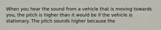 When you hear the sound from a vehicle that is moving towards you, the pitch is higher than it would be if the vehicle is stationary. The pitch sounds higher because the