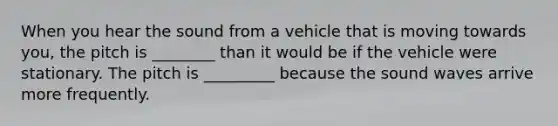 When you hear the sound from a vehicle that is moving towards you, the pitch is ________ than it would be if the vehicle were stationary. The pitch is _________ because the sound waves arrive more frequently.