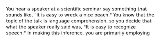 You hear a speaker at a scientific seminar say something that sounds like, "It is easy to wreck a nice beach." You know that the topic of the talk is language comprehension, so you decide that what the speaker really said was, "It is easy to recognize speech." In making this inference, you are primarily employing