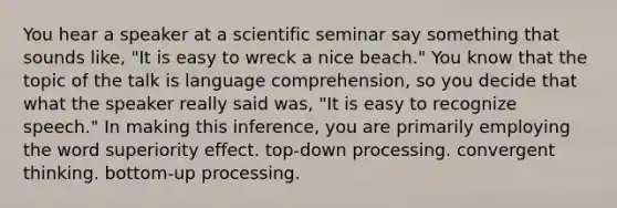 You hear a speaker at a scientific seminar say something that sounds like, "It is easy to wreck a nice beach." You know that the topic of the talk is language comprehension, so you decide that what the speaker really said was, "It is easy to recognize speech." In making this inference, you are primarily employing the word superiority effect. top-down processing. convergent thinking. bottom-up processing.