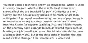 You hear about a technique known as snowballing, which is used in survey research. Which of these is the best example of snowballing? You are recruited for pay to complete a "short" survey, but the actual survey proves to be much longer than anticipated. A group of award-winning teachers of psychology is recruited for a survey and they provide the names of other teachers known for superior teaching. A survey initially focused on the economy soon expands to include related topics such as housing and job benefits. A researcher initially intended to have a sample of only 200, but as the data come in realizes that the results will be stronger if the sample size is increased.