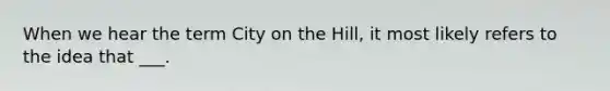 When we hear the term City on the Hill, it most likely refers to the idea that ___.