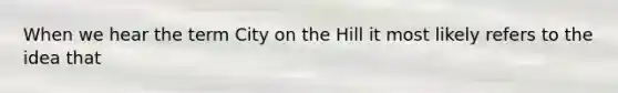 When we hear the term City on the Hill it most likely refers to the idea that