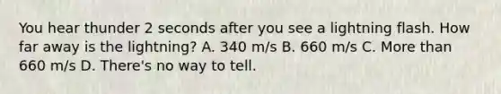 You hear thunder 2 seconds after you see a lightning flash. How far away is the lightning? A. 340 m/s B. 660 m/s C. More than 660 m/s D. There's no way to tell.