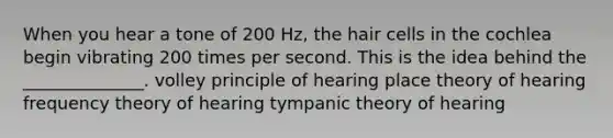 When you hear a tone of 200 Hz, the hair cells in the cochlea begin vibrating 200 times per second. This is the idea behind the ______________. volley principle of hearing place theory of hearing frequency theory of hearing tympanic theory of hearing