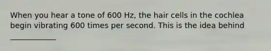 When you hear a tone of 600 Hz, the hair cells in the cochlea begin vibrating 600 times per second. This is the idea behind ____________