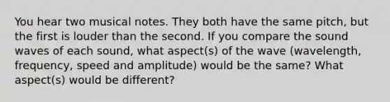 You hear two musical notes. They both have the same pitch, but the first is louder than the second. If you compare the sound waves of each sound, what aspect(s) of the wave (wavelength, frequency, speed and amplitude) would be the same? What aspect(s) would be different?