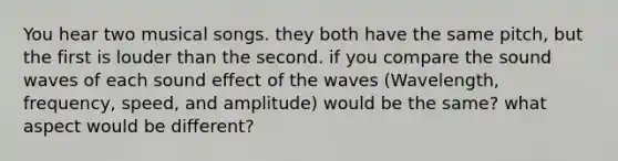 You hear two musical songs. they both have the same pitch, but the first is louder than the second. if you compare the sound waves of each sound effect of the waves (Wavelength, frequency, speed, and amplitude) would be the same? what aspect would be different?