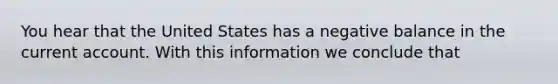 You hear that the United States has a negative balance in the current account. With this information we conclude that