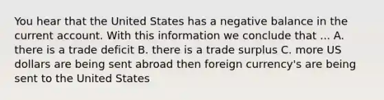 You hear that the United States has a negative balance in the current account. With this information we conclude that ... A. there is a trade deficit B. there is a trade surplus C. more US dollars are being sent abroad then foreign currency's are being sent to the United States