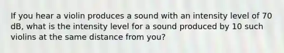 If you hear a violin produces a sound with an intensity level of 70 dB, what is the intensity level for a sound produced by 10 such violins at the same distance from you?