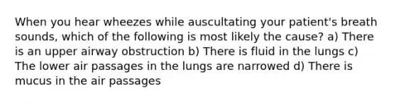 When you hear wheezes while auscultating your​ patient's breath​ sounds, which of the following is most likely the​ cause? a) There is an upper airway obstruction b) There is fluid in the lungs c) The lower air passages in the lungs are narrowed d) There is mucus in the air passages