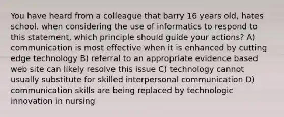 You have heard from a colleague that barry 16 years old, hates school. when considering the use of informatics to respond to this statement, which principle should guide your actions? A) communication is most effective when it is enhanced by cutting edge technology B) referral to an appropriate evidence based web site can likely resolve this issue C) technology cannot usually substitute for skilled interpersonal communication D) communication skills are being replaced by technologic innovation in nursing