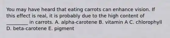 You may have heard that eating carrots can enhance vision. If this effect is real, it is probably due to the high content of _________ in carrots. A. alpha-carotene B. vitamin A C. chlorophyll D. beta-carotene E. pigment