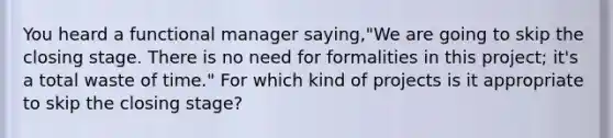 You heard a functional manager saying,"We are going to skip the closing stage. There is no need for formalities in this project; it's a total waste of time." For which kind of projects is it appropriate to skip the closing stage?