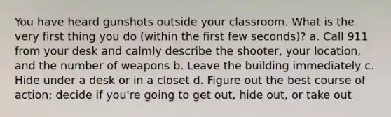 You have heard gunshots outside your classroom. What is the very first thing you do (within the first few seconds)? a. Call 911 from your desk and calmly describe the shooter, your location, and the number of weapons b. Leave the building immediately c. Hide under a desk or in a closet d. Figure out the best course of action; decide if you're going to get out, hide out, or take out