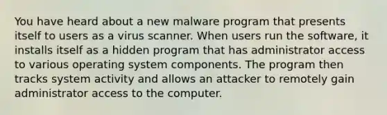 You have heard about a new malware program that presents itself to users as a virus scanner. When users run the software, it installs itself as a hidden program that has administrator access to various operating system components. The program then tracks system activity and allows an attacker to remotely gain administrator access to the computer.