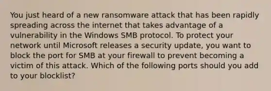 You just heard of a new ransomware attack that has been rapidly spreading across the internet that takes advantage of a vulnerability in the Windows SMB protocol. To protect your network until Microsoft releases a security update, you want to block the port for SMB at your firewall to prevent becoming a victim of this attack. Which of the following ports should you add to your blocklist?