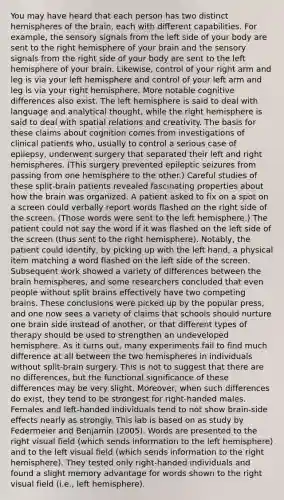 You may have heard that each person has two distinct hemispheres of the brain, each with different capabilities. For example, the sensory signals from the left side of your body are sent to the right hemisphere of your brain and the sensory signals from the right side of your body are sent to the left hemisphere of your brain. Likewise, control of your right arm and leg is via your left hemisphere and control of your left arm and leg is via your right hemisphere. More notable cognitive differences also exist. The left hemisphere is said to deal with language and analytical thought, while the right hemisphere is said to deal with spatial relations and creativity. The basis for these claims about cognition comes from investigations of clinical patients who, usually to control a serious case of epilepsy, underwent surgery that separated their left and right hemispheres. (This surgery prevented epileptic seizures from passing from one hemisphere to the other.) Careful studies of these split-brain patients revealed fascinating properties about how the brain was organized. A patient asked to fix on a spot on a screen could verbally report words flashed on the right side of the screen. (Those words were sent to the left hemisphere.) The patient could not say the word if it was flashed on the left side of the screen (thus sent to the right hemisphere). Notably, the patient could identify, by picking up with the left hand, a physical item matching a word flashed on the left side of the screen. Subsequent work showed a variety of differences between the brain hemispheres, and some researchers concluded that even people without split brains effectively have two competing brains. These conclusions were picked up by the popular press, and one now sees a variety of claims that schools should nurture one brain side instead of another, or that different types of therapy should be used to strengthen an undeveloped hemisphere. As it turns out, many experiments fail to find much difference at all between the two hemispheres in individuals without split-brain surgery. This is not to suggest that there are no differences, but the functional significance of these differences may be very slight. Moreover, when such differences do exist, they tend to be strongest for right-handed males. Females and left-handed individuals tend to not show brain-side effects nearly as strongly. This lab is based on as study by Federmeier and Benjamin (2005). Words are presented to the right visual field (which sends information to the left hemisphere) and to the left visual field (which sends information to the right hemisphere). They tested only right-handed individuals and found a slight memory advantage for words shown to the right visual field (i.e., left hemisphere).