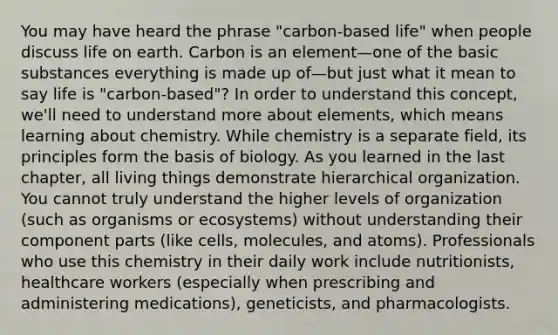 You may have heard the phrase "carbon-based life" when people discuss life on earth. Carbon is an element—one of the basic substances everything is made up of—but just what it mean to say life is "carbon-based"? In order to understand this concept, we'll need to understand more about elements, which means learning about chemistry. While chemistry is a separate field, its principles form the basis of biology. As you learned in the last chapter, all living things demonstrate hierarchical organization. You cannot truly understand the higher levels of organization (such as organisms or ecosystems) without understanding their component parts (like cells, molecules, and atoms). Professionals who use this chemistry in their daily work include nutritionists, healthcare workers (especially when prescribing and administering medications), geneticists, and pharmacologists.