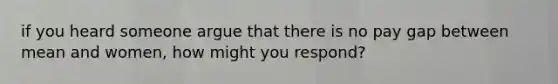 if you heard someone argue that there is no pay gap between mean and women, how might you respond?