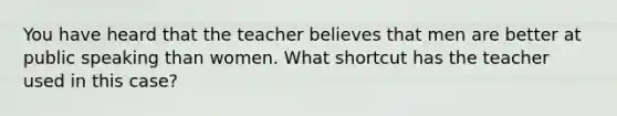 You have heard that the teacher believes that men are better at public speaking than women. What shortcut has the teacher used in this case?