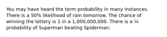 You may have heard the term probability in many instances. There is a 50% likelihood of rain tomorrow. The chance of winning the lottery is 1 in a 1,000,000,000. There is a ¼ probability of Superman beating Spiderman.