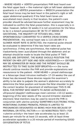 - WHERE HEARD + VERTEX presentation/ FHR best heard over the fetal upper back = the maternal right or left lower abdominal quadrants in a VERTEX presentation + BREECH presentation the fetal heart tones may be best heart in the patient's right or left upper abdominal quadrant/ if the fetal heart tones are auscultated most clearly in that location, the patient's care provider should be advised because further assessment may be indicated to confirm the fetal presentation. this is especially is in labor. however, before 32 weeks it is not uncommon for the fetus to be in a breech presentation/ BY 36 TO 37 WEEKS OF GESTATIONS, THE MAJORITY OF FETUSES WILL HAVE SPONTANEOUSLY CONVERTED TO A VERTEX (HEAD DOWN) PRESENTATION - the normal heart rate is 110-160 BP/ IF A SLOWER HEART RATE IS DETECTED, the maternal pulse should be evaluated to determine if the two heart rates are synchronous. if they are synchronous, the maternal pulse has inadvertently been auscultated through the abdomen and an attempt should be made to locate the fetal pulse/ IF TWO PULSES ARE DIFFERENT, THE NURSE SHOULD POSITION THE PATIENT ON HER LEFT SIDE AND SEEK ASSISTANCE==> OXYGEN MAY BE ADMINISTER BY MASK AND THE PATIENT SHOULD BE INSTRUCTED TO TAKE SLOW DEEP BREATHS==> the nurse should continue monitor the FHR and provide explanations and reassurance to the patient - HOW HEARD + pinard stethoscope or a fetoscope (least intrusive method)= 17-19 weeks/ the use of these has decreased/ these devices require the examiner's ability to be able to palpate the woman's abdomen accurately to determine the fetal position and locate the fetal shoulder to get the correct location for placement of stethoscope/ THIS IS AN IDEAL FOR PATIENT WHO WANTS TO AVOID ULTRASOUND + ultrasound (doppler) stethoscope most common =10-12 weeks - beginning of the later weeks of the second trimester standard electronic fetal monitors may be used to record the FHR in conjunction with uterine activity/ SOMETIMES ELECTRONIC FETAL MONITORING DURING PRENATAL PERIOD IS LIMITED TO PREGNANCIES DESIGNATED AS BEING HIGH RISK BECAUSE OF MATERNAL OR FETAL FACTOR==> SO NONSTRESS TEST= FGR +uterine activity= the heart rate accelerates by at least 15 beats per minute for at least 15 seconds, with at least three acceleration episodes in a 20 minute period of monitoring GOOD OXYGENATION OF FETUS