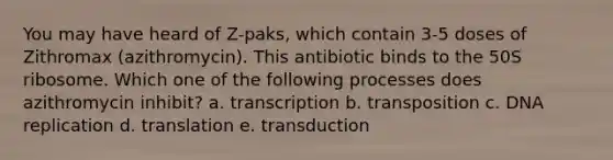 You may have heard of Z-paks, which contain 3-5 doses of Zithromax (azithromycin). This antibiotic binds to the 50S ribosome. Which one of the following processes does azithromycin inhibit? a. transcription b. transposition c. DNA replication d. translation e. transduction