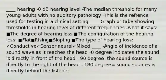 ____ hearing -0 dB hearing level -The median threshold for many young adults with no auditory pathology -This is the refrence used for testing in a clinical setting ____ Graph or tabe showing thresholds in hearing level at different frequencies -what it says: ◼The degree of hearing loss ◼The configuration of the hearing loss: ◼Flat◼Rising◼Sloping ◼The type of hearing loss: ✓Conductive✓Sensorineural✓Mixed ____ -Angle of incidence of a sound wave as it reaches the head -0 degree indicates the sound is directly in front of the head - 90 degree- the sound source is directly to the right of the head - 180 degree= sound sources is directly behind the listener