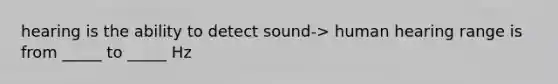 hearing is the ability to detect sound-> human hearing range is from _____ to _____ Hz