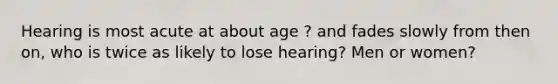 Hearing is most acute at about age ? and fades slowly from then on, who is twice as likely to lose hearing? Men or women?