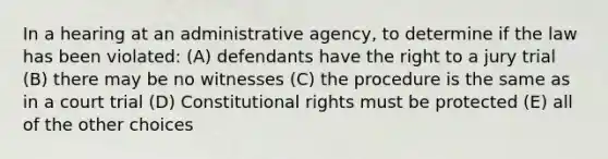 In a hearing at an administrative agency, to determine if the law has been violated: (A) defendants have the right to a jury trial (B) there may be no witnesses (C) the procedure is the same as in a court trial (D) Constitutional rights must be protected (E) all of the other choices