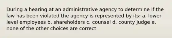 During a hearing at an administrative agency to determine if the law has been violated the agency is represented by its: a. lower level employees b. shareholders c. counsel d. county judge e. none of the other choices are correct