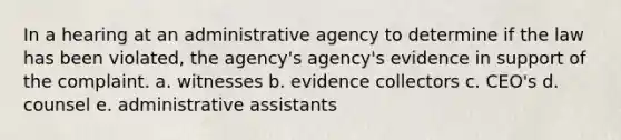 In a hearing at an administrative agency to determine if the law has been violated, the agency's agency's evidence in support of the complaint. a. witnesses b. evidence collectors c. CEO's d. counsel e. administrative assistants