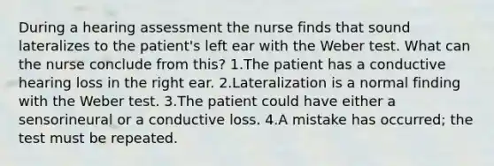 During a hearing assessment the nurse finds that sound lateralizes to the patient's left ear with the Weber test. What can the nurse conclude from this? 1.The patient has a conductive hearing loss in the right ear. 2.Lateralization is a normal finding with the Weber test. 3.The patient could have either a sensorineural or a conductive loss. 4.A mistake has occurred; the test must be repeated.