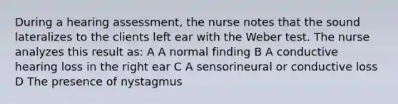 During a hearing assessment, the nurse notes that the sound lateralizes to the clients left ear with the Weber test. The nurse analyzes this result as: A A normal finding B A conductive hearing loss in the right ear C A sensorineural or conductive loss D The presence of nystagmus