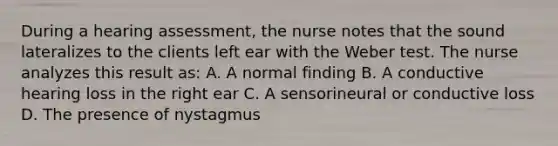 During a hearing assessment, the nurse notes that the sound lateralizes to the clients left ear with the Weber test. The nurse analyzes this result as: A. A normal finding B. A conductive hearing loss in the right ear C. A sensorineural or conductive loss D. The presence of nystagmus