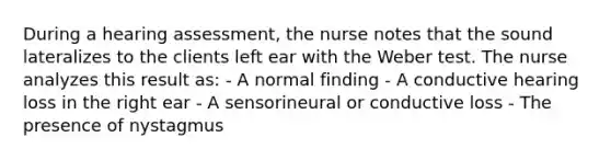 During a hearing assessment, the nurse notes that the sound lateralizes to the clients left ear with the Weber test. The nurse analyzes this result as: - A normal finding - A conductive hearing loss in the right ear - A sensorineural or conductive loss - The presence of nystagmus