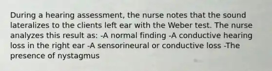 During a hearing assessment, the nurse notes that the sound lateralizes to the clients left ear with the Weber test. The nurse analyzes this result as: -A normal finding -A conductive hearing loss in the right ear -A sensorineural or conductive loss -The presence of nystagmus