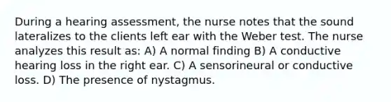 During a hearing assessment, the nurse notes that the sound lateralizes to the clients left ear with the Weber test. The nurse analyzes this result as: A) A normal finding B) A conductive hearing loss in the right ear. C) A sensorineural or conductive loss. D) The presence of nystagmus.