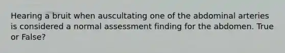 Hearing a bruit when auscultating one of the abdominal arteries is considered a normal assessment finding for the abdomen. True or False?