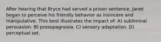 After hearing that Bryce had served a prison sentence, Janet began to perceive his friendly behavior as insincere and manipulative. This best illustrates the impact of: A) subliminal persuasion. B) prosopagnosia. C) sensory adaptation. D) perceptual set.