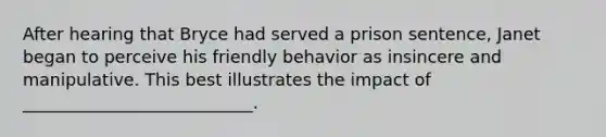 After hearing that Bryce had served a prison sentence, Janet began to perceive his friendly behavior as insincere and manipulative. This best illustrates the impact of ___________________________.