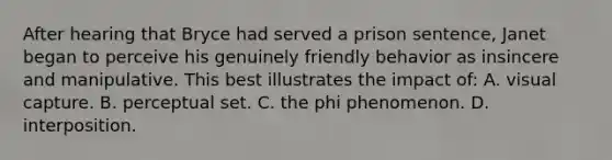 After hearing that Bryce had served a prison sentence, Janet began to perceive his genuinely friendly behavior as insincere and manipulative. This best illustrates the impact of: A. visual capture. B. perceptual set. C. the phi phenomenon. D. interposition.