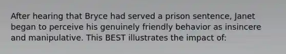 After hearing that Bryce had served a prison sentence, Janet began to perceive his genuinely friendly behavior as insincere and manipulative. This BEST illustrates the impact of: